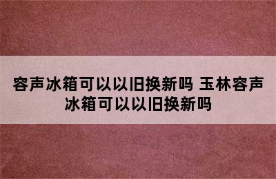 容声冰箱可以以旧换新吗 玉林容声冰箱可以以旧换新吗